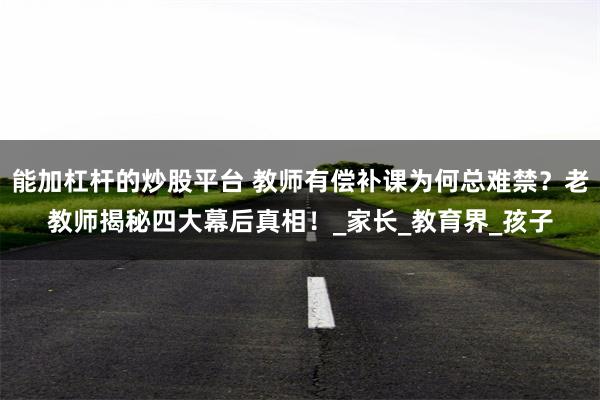 能加杠杆的炒股平台 教师有偿补课为何总难禁？老教师揭秘四大幕后真相！_家长_教育界_孩子