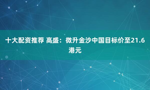 十大配资推荐 高盛：微升金沙中国目标价至21.6港元