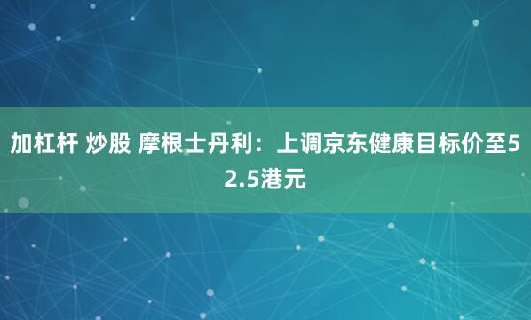 加杠杆 炒股 摩根士丹利：上调京东健康目标价至52.5港元