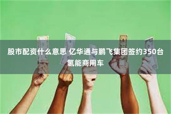 股市配资什么意思 亿华通与鹏飞集团签约350台氢能商用车