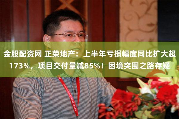 金股配资网 正荣地产：上半年亏损幅度同比扩大超173%，项目交付量减85%！困境突围之路存疑