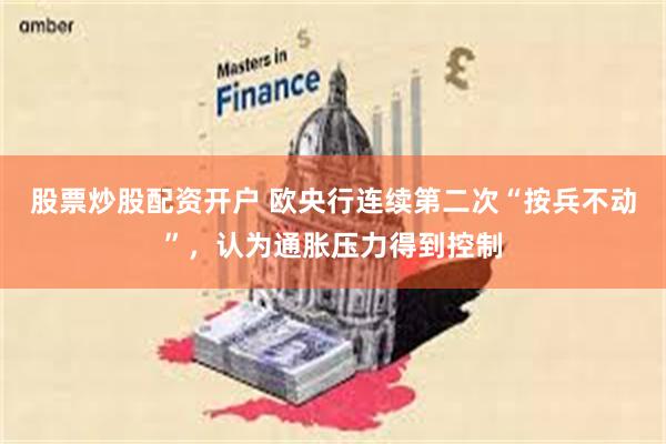 股票炒股配资开户 欧央行连续第二次“按兵不动”，认为通胀压力得到控制