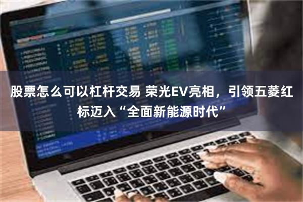 股票怎么可以杠杆交易 荣光EV亮相,引领五菱红标迈入“全面新