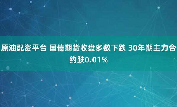 原油配资平台 国债期货收盘多数下跌 30年期主力合约跌0.0
