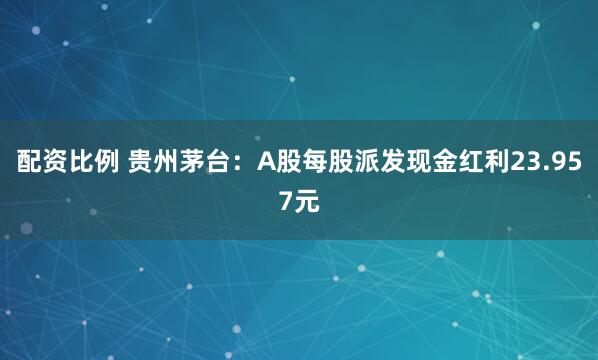 配资比例 贵州茅台：A股每股派发现金红利23.957元